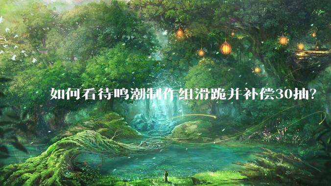 如何看待鸣潮制作组滑跪并补偿30抽？