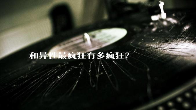 和异性最疯狂有多疯狂？
