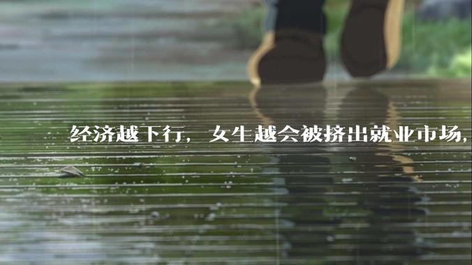 经济越下行，女生越会被挤出就业市场，是真的吗？主要原因是哪些？会导致什么后果？